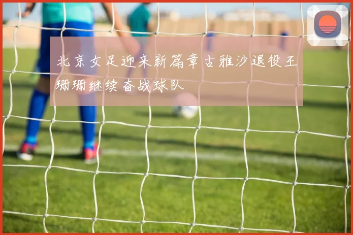 北京女足迎来新篇章古雅沙退役王珊珊继续奋战球队