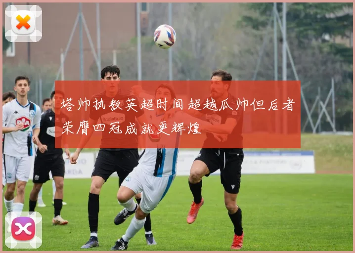 塔帅执教英超时间超越瓜帅但后者荣膺四冠成就更辉煌