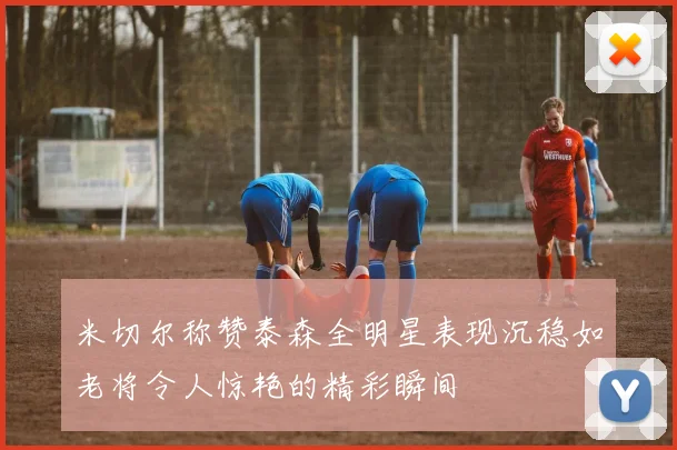米切尔称赞泰森全明星表现沉稳如老将令人惊艳的精彩瞬间