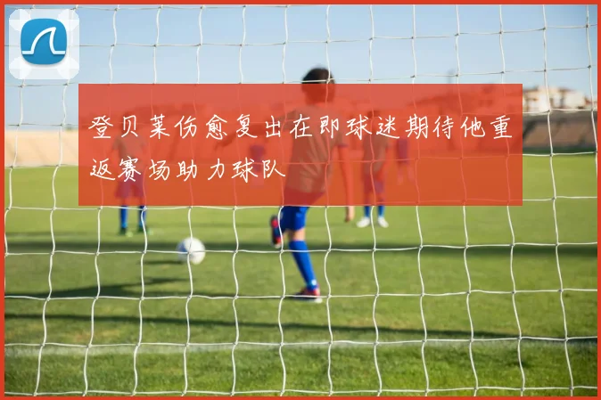 登贝莱伤愈复出在即球迷期待他重返赛场助力球队
