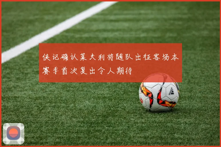 侠记确认莱夫利将随队出征客场本赛季首次复出令人期待