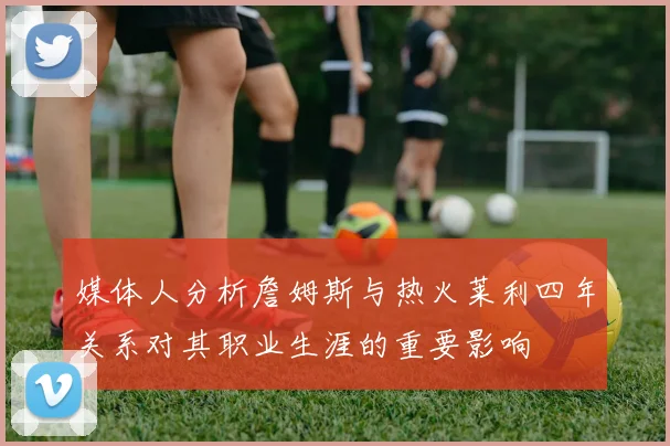 媒体人分析詹姆斯与热火莱利四年关系对其职业生涯的重要影响