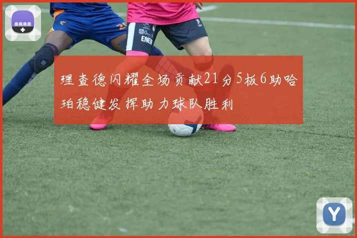 理查德闪耀全场贡献21分5板6助哈珀稳健发挥助力球队胜利