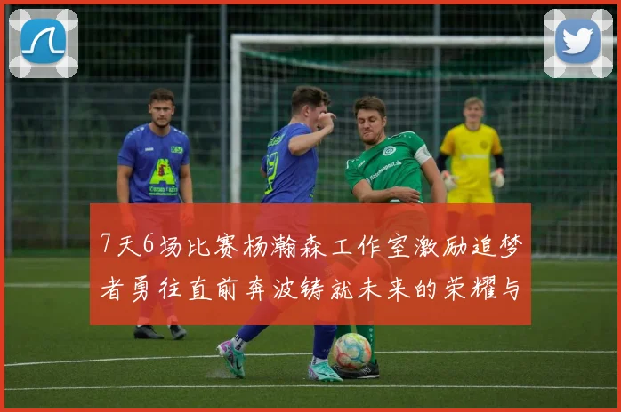 7天6场比赛杨瀚森工作室激励追梦者勇往直前奔波铸就未来的荣耀与成就