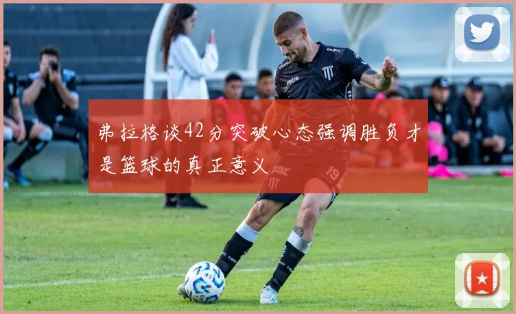 弗拉格谈42分突破心态强调胜负才是篮球的真正意义