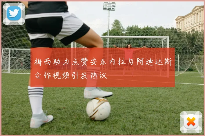 梅西助力点赞安东内拉与阿迪达斯合作视频引发热议