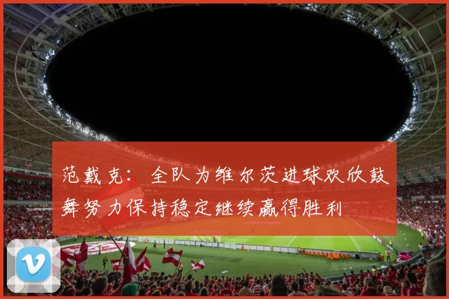 范戴克：全队为维尔茨进球欢欣鼓舞努力保持稳定继续赢得胜利