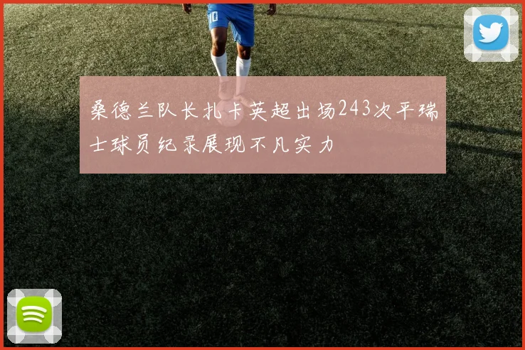 桑德兰队长扎卡英超出场243次平瑞士球员纪录展现不凡实力