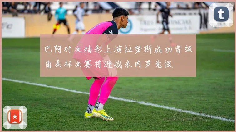 巴阿对决精彩上演拉努斯成功晋级南美杯决赛将迎战米内罗竞技