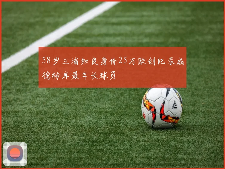 58岁三浦知良身价25万欧创纪录成德转库最年长球员