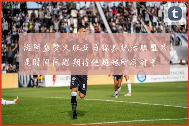 诺阿盛赞文班亚马称其统治联盟只是时间问题期待他超越所有对手