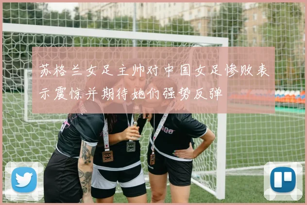 苏格兰女足主帅对中国女足惨败表示震惊并期待她们强势反弹