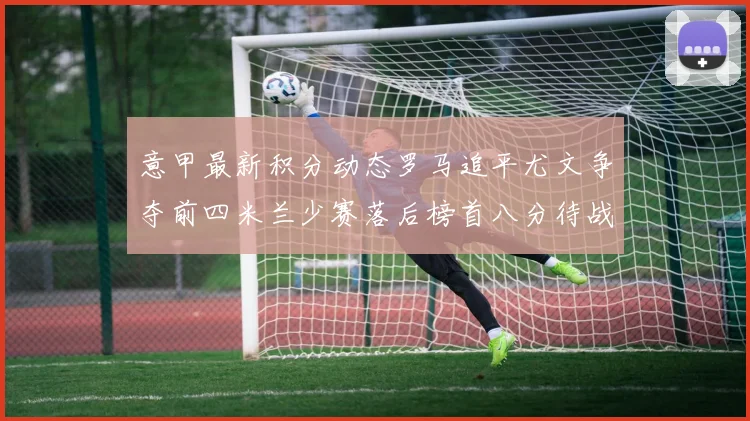 意甲最新积分动态罗马追平尤文争夺前四米兰少赛落后榜首八分待战比萨