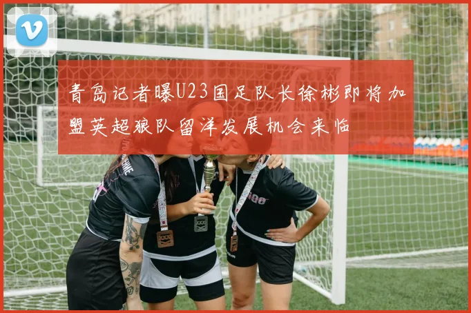 青岛记者曝U23国足队长徐彬即将加盟英超狼队留洋发展机会来临