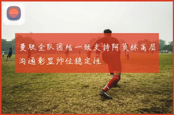 曼联全队团结一致支持阿莫林高层沟通彰显帅位稳定性