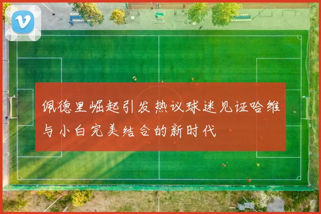 佩德里崛起引发热议球迷见证哈维与小白完美结合的新时代