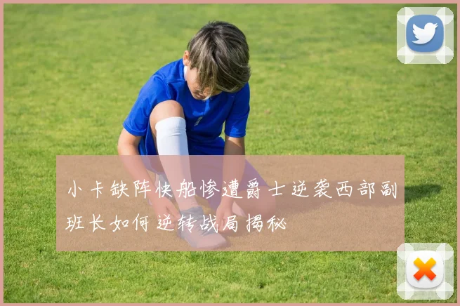 小卡缺阵快船惨遭爵士逆袭西部副班长如何逆转战局揭秘