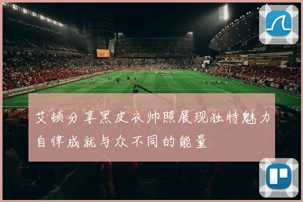 艾顿分享黑皮衣帅照展现独特魅力自律成就与众不同的能量