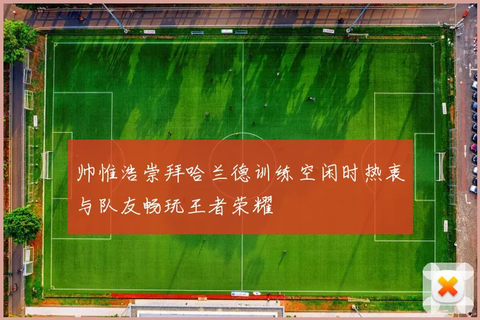 帅惟浩崇拜哈兰德训练空闲时热衷与队友畅玩王者荣耀
