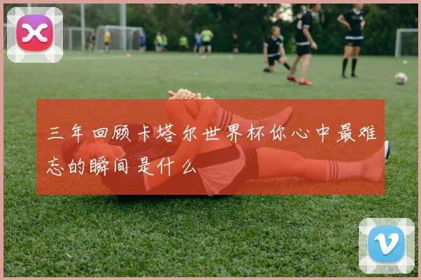 三年回顾卡塔尔世界杯你心中最难忘的瞬间是什么