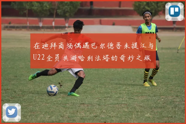 在迪拜商场偶遇巴尔德吾米提江与U22全员共游哈利法塔的奇妙之旅
