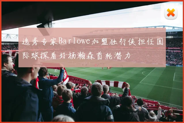 选秀专家Barlowe加盟独行侠担任国际球探看好杨瀚森首轮潜力
