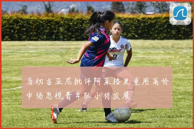 马切吉亚尼批评阿莱格里重用高价中场忽视青年队小将发展