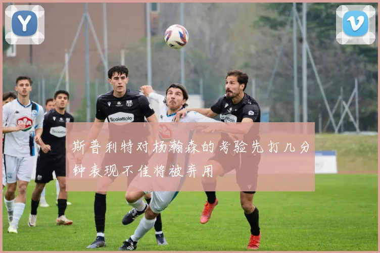 斯普利特对杨瀚森的考验先打几分钟表现不佳将被弃用
