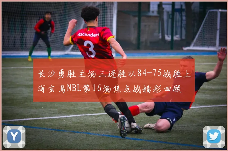 长沙勇胜主场三连胜以84-75战胜上海玄鸟NBL第16场焦点战精彩回顾