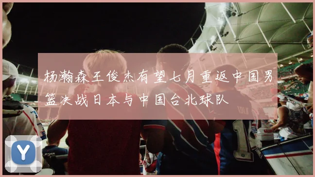 杨瀚森王俊杰有望七月重返中国男篮决战日本与中国台北球队