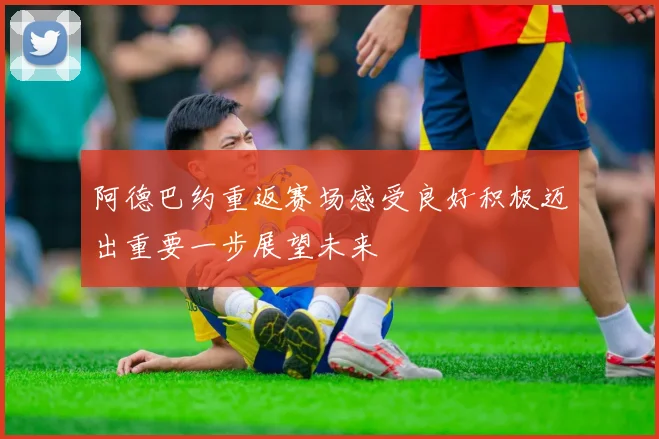 阿德巴约重返赛场感受良好积极迈出重要一步展望未来