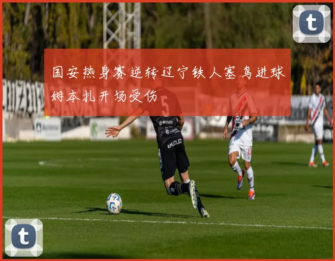 国安热身赛逆转辽宁铁人塞鸟进球姆本扎开场受伤