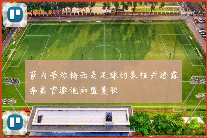 萨内蒂称梅西是足球的象征并透露弗爵曾邀他加盟曼联