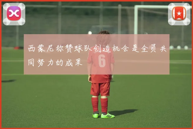西蒙尼称赞球队创造机会是全员共同努力的成果