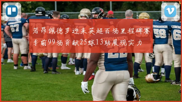若昂佩德罗迎来英超百场里程碑赛季前99场贡献25球13助展现实力