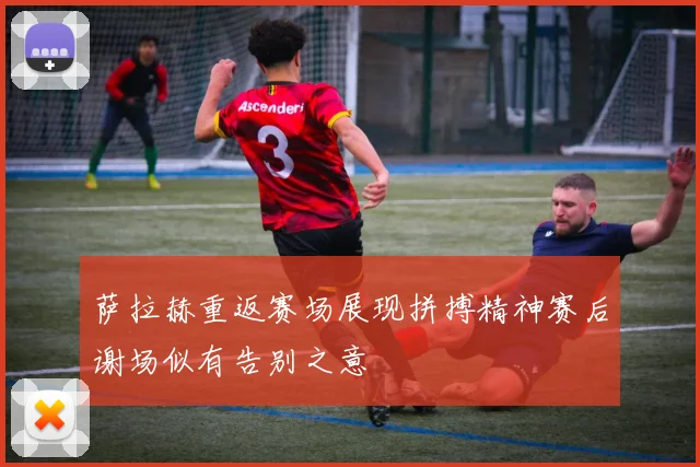 萨拉赫重返赛场展现拼搏精神赛后谢场似有告别之意