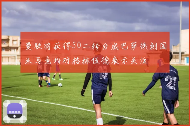 曼联将获得50二转分成巴萨热刺国米马竞均对格林伍德表示关注