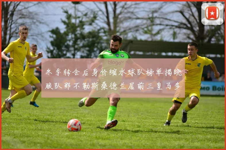 冬季转会后身价缩水球队榜单揭晓狼队那不勒斯桑德兰居前三皇马多特也在其中